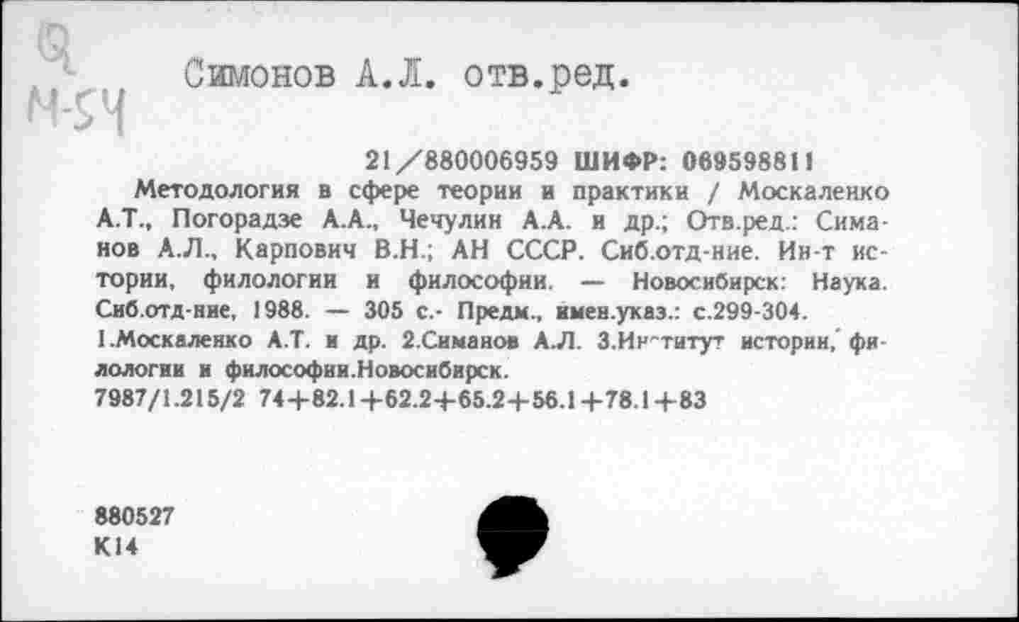 ﻿Симонов А.Л. отв.ред.
Н-5Н
21/880006959 ШИФР: 069598811
Методология в сфере теории и практики / Москаленко А.Т., Погорадзе А.А., Чечулин А.А. и др.; Отв.ред.: Симанов А.Л., Карпович В.Н.; АН СССР. Сиб.отд-ние. Ин-т истории, филологии и философии. — Новосибирск: Наука. Сиб.отд-ние, 1988. — 305 с.- Пре дм., имен.указ.: с.299-304.
1.Москаленко А.Т. и др. 2.Симаиов А.Л. 3.Институт истории,'филологии и философии.Новосибирск.
7987/1.215/2 74+82.1+62.2-1-65.2+56.14-78.1+83
880527 К14